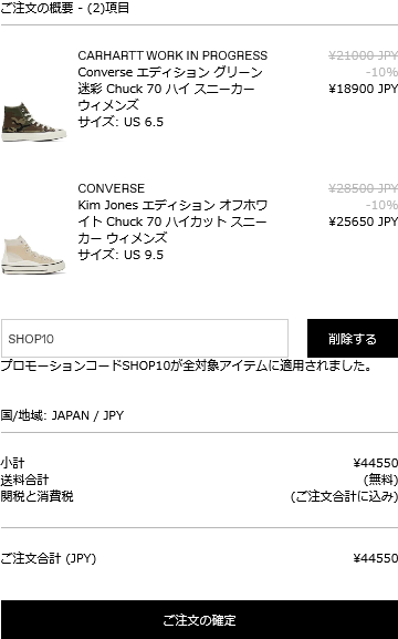 ご注文の概要 (2) 項目 - ¥21000 JPY -10% CARHARTT WORK IN PROGRESS Converse エディショングリーン 迷彩 Chuck 70 ハイ スニーカー ウィメンズ サイズ: US 6.5 ¥18900 JPY CONVERSE ¥28500-JPY -10% ¥25650 JPY Kim Jones エディション オフホワ イト Chuck 70 ハイカットスニー カーウィメンズ サイズ: US 9.5 SHOP10 削除する プロモーションコードSHOP10が全対象アイテムに適用されました。 国/地域 JAPAN / JPY ¥44550 小計 送料合計 関税と消費税 (無料) (ご注文合計に込み) ご注文合計 (JPY) ¥44550 ご注文の確定